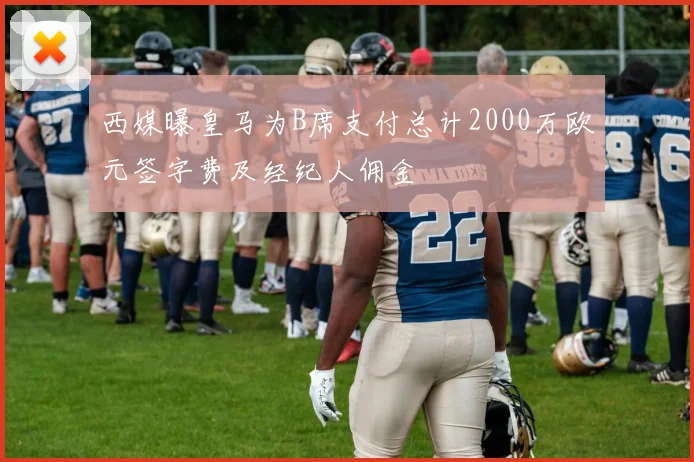 西媒曝皇马为B席支付总计2000万欧元签字费及经纪人佣金