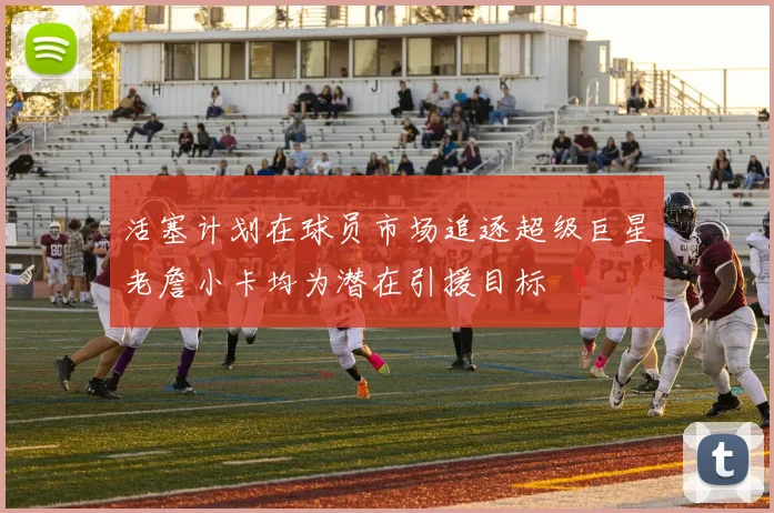 活塞计划在球员市场追逐超级巨星老詹小卡均为潜在引援目标