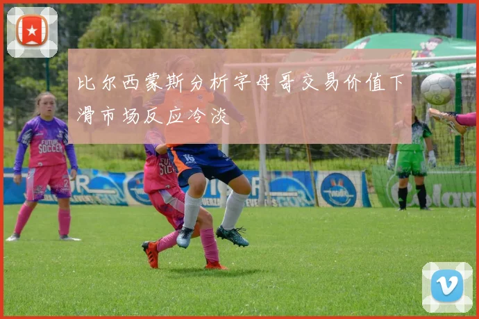 比尔西蒙斯分析字母哥交易价值下滑市场反应冷淡