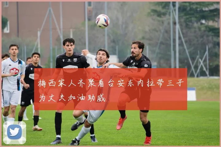 梅西家人齐聚看台安东内拉带三子为丈夫加油助威