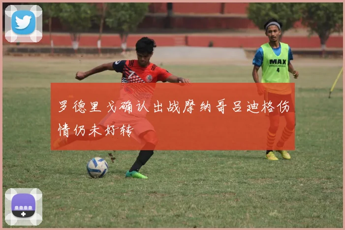罗德里戈确认出战摩纳哥吕迪格伤情仍未好转