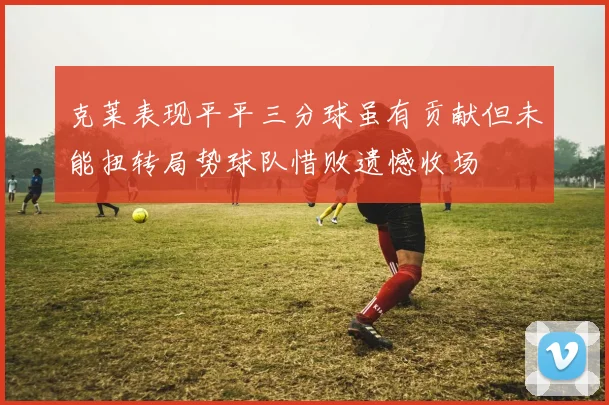 克莱表现平平三分球虽有贡献但未能扭转局势球队惜败遗憾收场