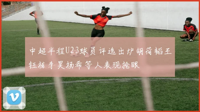 中超半程U23球员评选出炉胡荷韬王钰栋李昊杨希等人表现抢眼