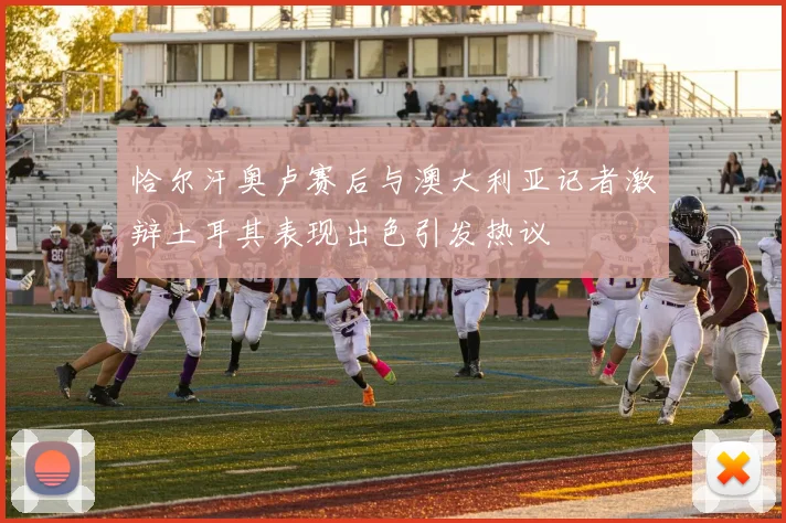 恰尔汗奥卢赛后与澳大利亚记者激辩土耳其表现出色引发热议