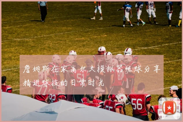 詹姆斯在家高尔夫模拟器练球分享精进球技的日常时光