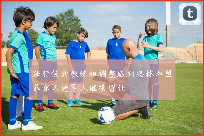 独行侠新教练组调整威利格林加盟菲尔汉迪等人继续留任