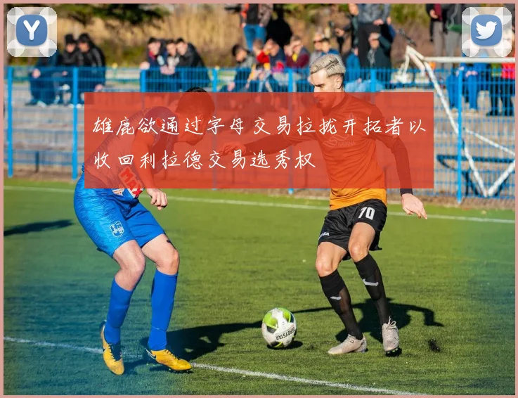 雄鹿欲通过字母交易拉拢开拓者以收回利拉德交易选秀权