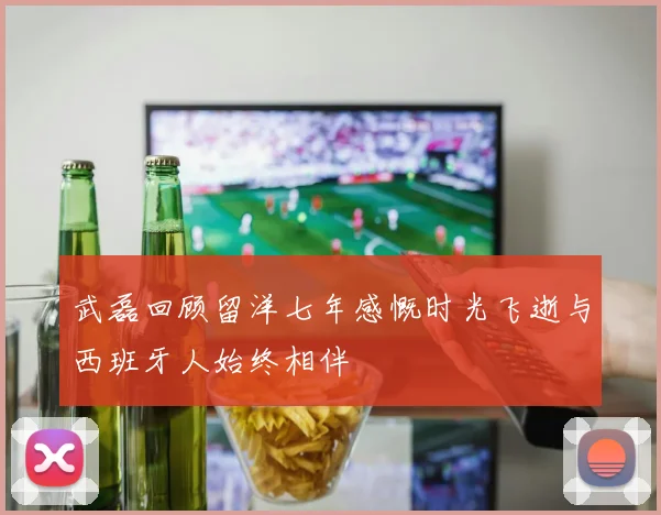 武磊回顾留洋七年感慨时光飞逝与西班牙人始终相伴