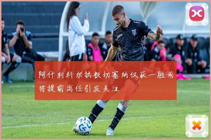 阿什利科尔执教切塞纳仅获一胜或将提前离任引发关注
