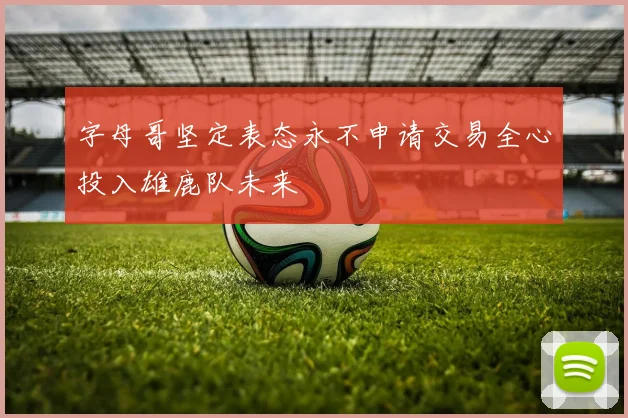 字母哥坚定表态永不申请交易全心投入雄鹿队未来