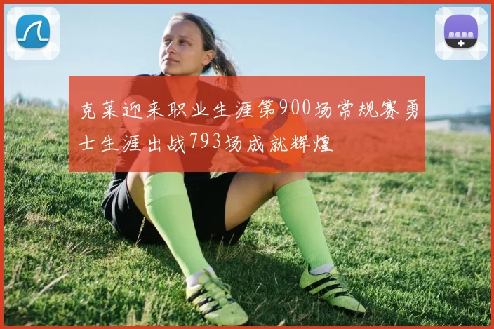 克莱迎来职业生涯第900场常规赛勇士生涯出战793场成就辉煌