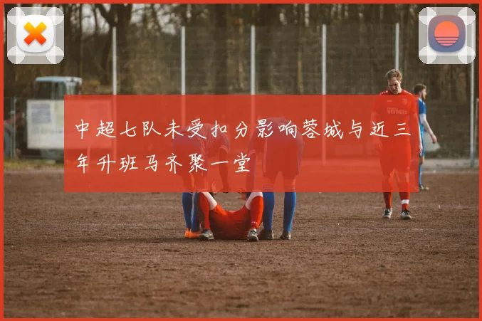 中超七队未受扣分影响蓉城与近三年升班马齐聚一堂