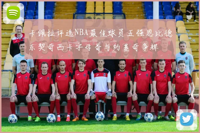 卡佩拉评选NBA最佳球员五强恩比德东契奇西卡字母哥与约基奇争辉