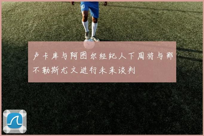卢卡库与阿图尔经纪人下周将与那不勒斯尤文进行未来谈判