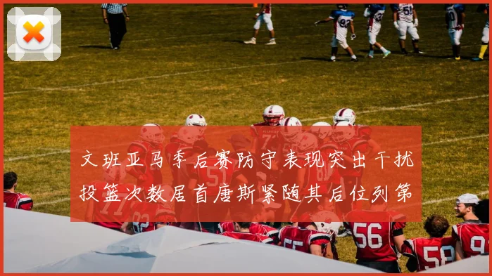 文班亚马季后赛防守表现突出干扰投篮次数居首唐斯紧随其后位列第五