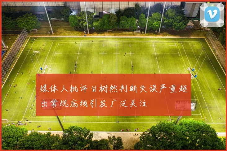 媒体人批评甘树然判断失误严重超出常规底线引发广泛关注