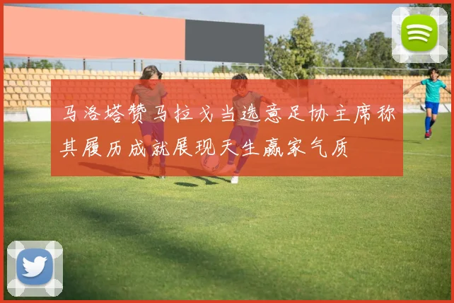 马洛塔赞马拉戈当选意足协主席称其履历成就展现天生赢家气质