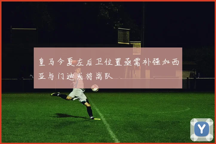 皇马今夏左后卫位置亟需补强加西亚与门迪或将离队