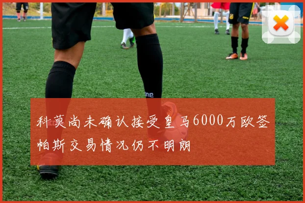 科莫尚未确认接受皇马6000万欧签帕斯交易情况仍不明朗