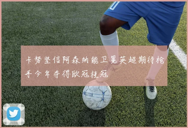卡努坚信阿森纳能卫冕英超期待枪手今年夺得欧冠桂冠