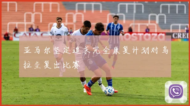 亚马尔坚定追求完全康复计划对乌拉圭复出比赛