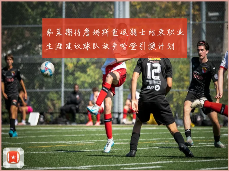 弗莱期待詹姆斯重返骑士结束职业生涯建议球队放弃哈登引援计划