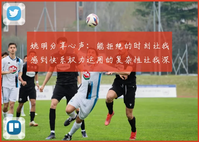 姚明分享心声：能拒绝的时刻让我感到快乐权力运用的复杂性让我深感不足
