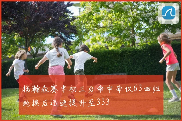 杨瀚森赛季初三分命中率仅63回归轮换后迅速提升至333