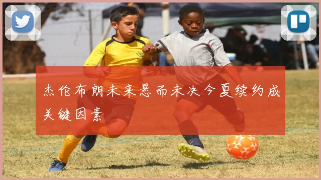 杰伦布朗未来悬而未决今夏续约成关键因素