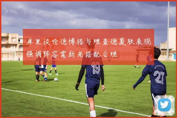 库里谈伦德博格与理查德夏联表现强调阵容需新老搭配合理