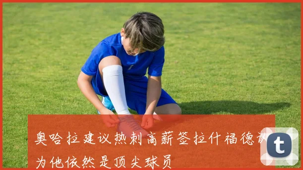 奥哈拉建议热刺高薪签拉什福德认为他依然是顶尖球员